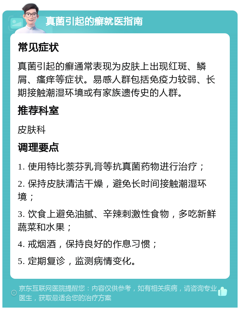 真菌引起的癣就医指南 常见症状 真菌引起的癣通常表现为皮肤上出现红斑、鳞屑、瘙痒等症状。易感人群包括免疫力较弱、长期接触潮湿环境或有家族遗传史的人群。 推荐科室 皮肤科 调理要点 1. 使用特比萘芬乳膏等抗真菌药物进行治疗； 2. 保持皮肤清洁干燥，避免长时间接触潮湿环境； 3. 饮食上避免油腻、辛辣刺激性食物，多吃新鲜蔬菜和水果； 4. 戒烟酒，保持良好的作息习惯； 5. 定期复诊，监测病情变化。