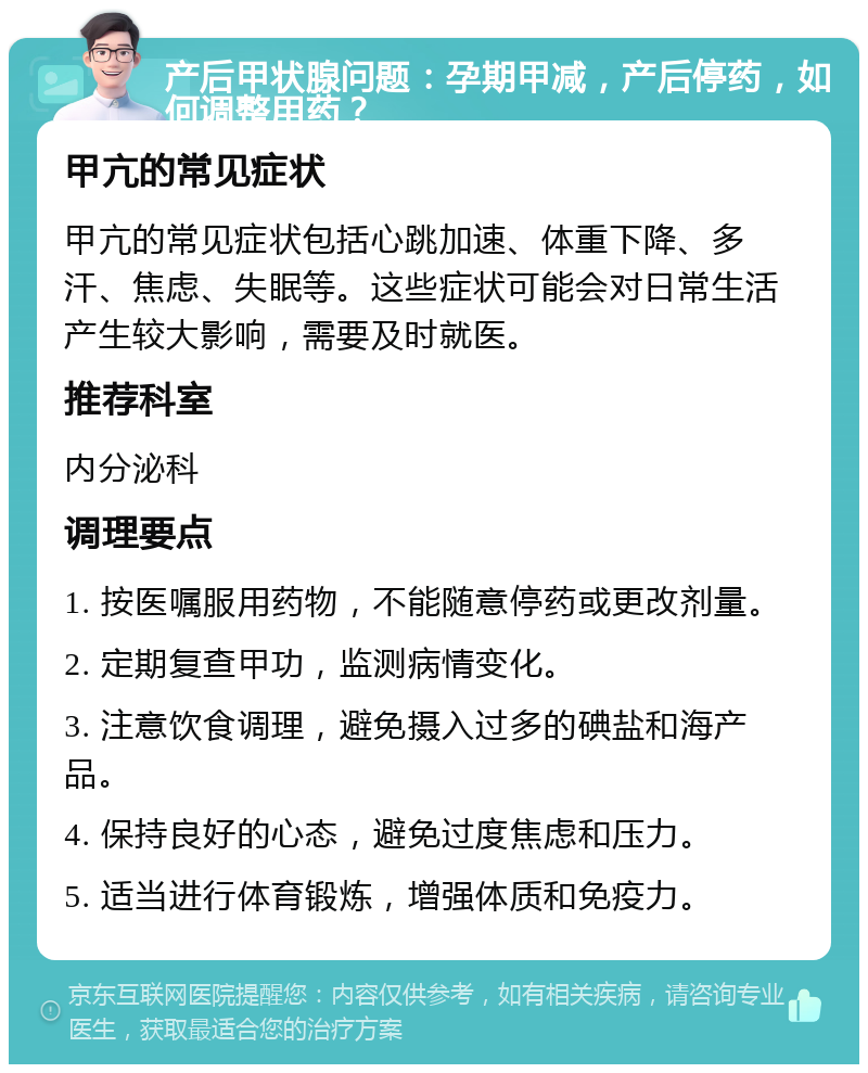 产后甲状腺问题：孕期甲减，产后停药，如何调整用药？ 甲亢的常见症状 甲亢的常见症状包括心跳加速、体重下降、多汗、焦虑、失眠等。这些症状可能会对日常生活产生较大影响，需要及时就医。 推荐科室 内分泌科 调理要点 1. 按医嘱服用药物，不能随意停药或更改剂量。 2. 定期复查甲功，监测病情变化。 3. 注意饮食调理，避免摄入过多的碘盐和海产品。 4. 保持良好的心态，避免过度焦虑和压力。 5. 适当进行体育锻炼，增强体质和免疫力。