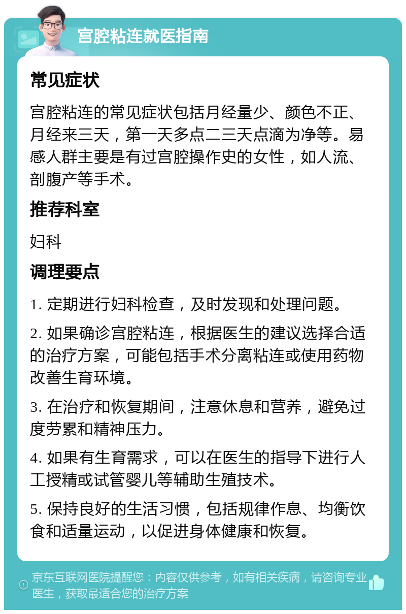 宫腔粘连就医指南 常见症状 宫腔粘连的常见症状包括月经量少、颜色不正、月经来三天，第一天多点二三天点滴为净等。易感人群主要是有过宫腔操作史的女性，如人流、剖腹产等手术。 推荐科室 妇科 调理要点 1. 定期进行妇科检查，及时发现和处理问题。 2. 如果确诊宫腔粘连，根据医生的建议选择合适的治疗方案，可能包括手术分离粘连或使用药物改善生育环境。 3. 在治疗和恢复期间，注意休息和营养，避免过度劳累和精神压力。 4. 如果有生育需求，可以在医生的指导下进行人工授精或试管婴儿等辅助生殖技术。 5. 保持良好的生活习惯，包括规律作息、均衡饮食和适量运动，以促进身体健康和恢复。