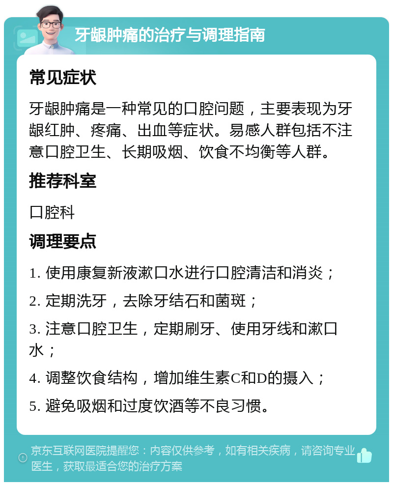 牙龈肿痛的治疗与调理指南 常见症状 牙龈肿痛是一种常见的口腔问题，主要表现为牙龈红肿、疼痛、出血等症状。易感人群包括不注意口腔卫生、长期吸烟、饮食不均衡等人群。 推荐科室 口腔科 调理要点 1. 使用康复新液漱口水进行口腔清洁和消炎； 2. 定期洗牙，去除牙结石和菌斑； 3. 注意口腔卫生，定期刷牙、使用牙线和漱口水； 4. 调整饮食结构，增加维生素C和D的摄入； 5. 避免吸烟和过度饮酒等不良习惯。