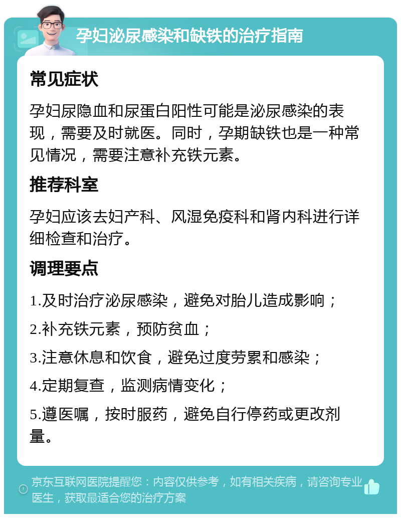 孕妇泌尿感染和缺铁的治疗指南 常见症状 孕妇尿隐血和尿蛋白阳性可能是泌尿感染的表现，需要及时就医。同时，孕期缺铁也是一种常见情况，需要注意补充铁元素。 推荐科室 孕妇应该去妇产科、风湿免疫科和肾内科进行详细检查和治疗。 调理要点 1.及时治疗泌尿感染，避免对胎儿造成影响； 2.补充铁元素，预防贫血； 3.注意休息和饮食，避免过度劳累和感染； 4.定期复查，监测病情变化； 5.遵医嘱，按时服药，避免自行停药或更改剂量。