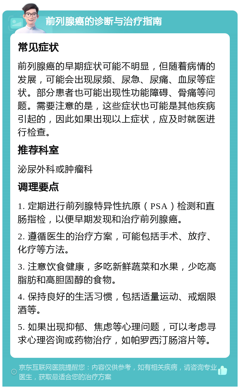 前列腺癌的诊断与治疗指南 常见症状 前列腺癌的早期症状可能不明显，但随着病情的发展，可能会出现尿频、尿急、尿痛、血尿等症状。部分患者也可能出现性功能障碍、骨痛等问题。需要注意的是，这些症状也可能是其他疾病引起的，因此如果出现以上症状，应及时就医进行检查。 推荐科室 泌尿外科或肿瘤科 调理要点 1. 定期进行前列腺特异性抗原（PSA）检测和直肠指检，以便早期发现和治疗前列腺癌。 2. 遵循医生的治疗方案，可能包括手术、放疗、化疗等方法。 3. 注意饮食健康，多吃新鲜蔬菜和水果，少吃高脂肪和高胆固醇的食物。 4. 保持良好的生活习惯，包括适量运动、戒烟限酒等。 5. 如果出现抑郁、焦虑等心理问题，可以考虑寻求心理咨询或药物治疗，如帕罗西汀肠溶片等。