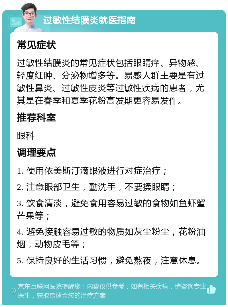 过敏性结膜炎就医指南 常见症状 过敏性结膜炎的常见症状包括眼睛痒、异物感、轻度红肿、分泌物增多等。易感人群主要是有过敏性鼻炎、过敏性皮炎等过敏性疾病的患者，尤其是在春季和夏季花粉高发期更容易发作。 推荐科室 眼科 调理要点 1. 使用依美斯汀滴眼液进行对症治疗； 2. 注意眼部卫生，勤洗手，不要揉眼睛； 3. 饮食清淡，避免食用容易过敏的食物如鱼虾蟹芒果等； 4. 避免接触容易过敏的物质如灰尘粉尘，花粉油烟，动物皮毛等； 5. 保持良好的生活习惯，避免熬夜，注意休息。