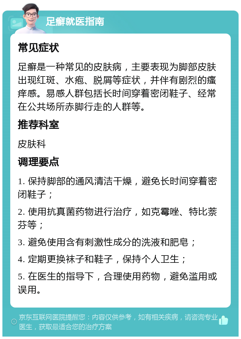 足癣就医指南 常见症状 足癣是一种常见的皮肤病，主要表现为脚部皮肤出现红斑、水疱、脱屑等症状，并伴有剧烈的瘙痒感。易感人群包括长时间穿着密闭鞋子、经常在公共场所赤脚行走的人群等。 推荐科室 皮肤科 调理要点 1. 保持脚部的通风清洁干燥，避免长时间穿着密闭鞋子； 2. 使用抗真菌药物进行治疗，如克霉唑、特比萘芬等； 3. 避免使用含有刺激性成分的洗液和肥皂； 4. 定期更换袜子和鞋子，保持个人卫生； 5. 在医生的指导下，合理使用药物，避免滥用或误用。