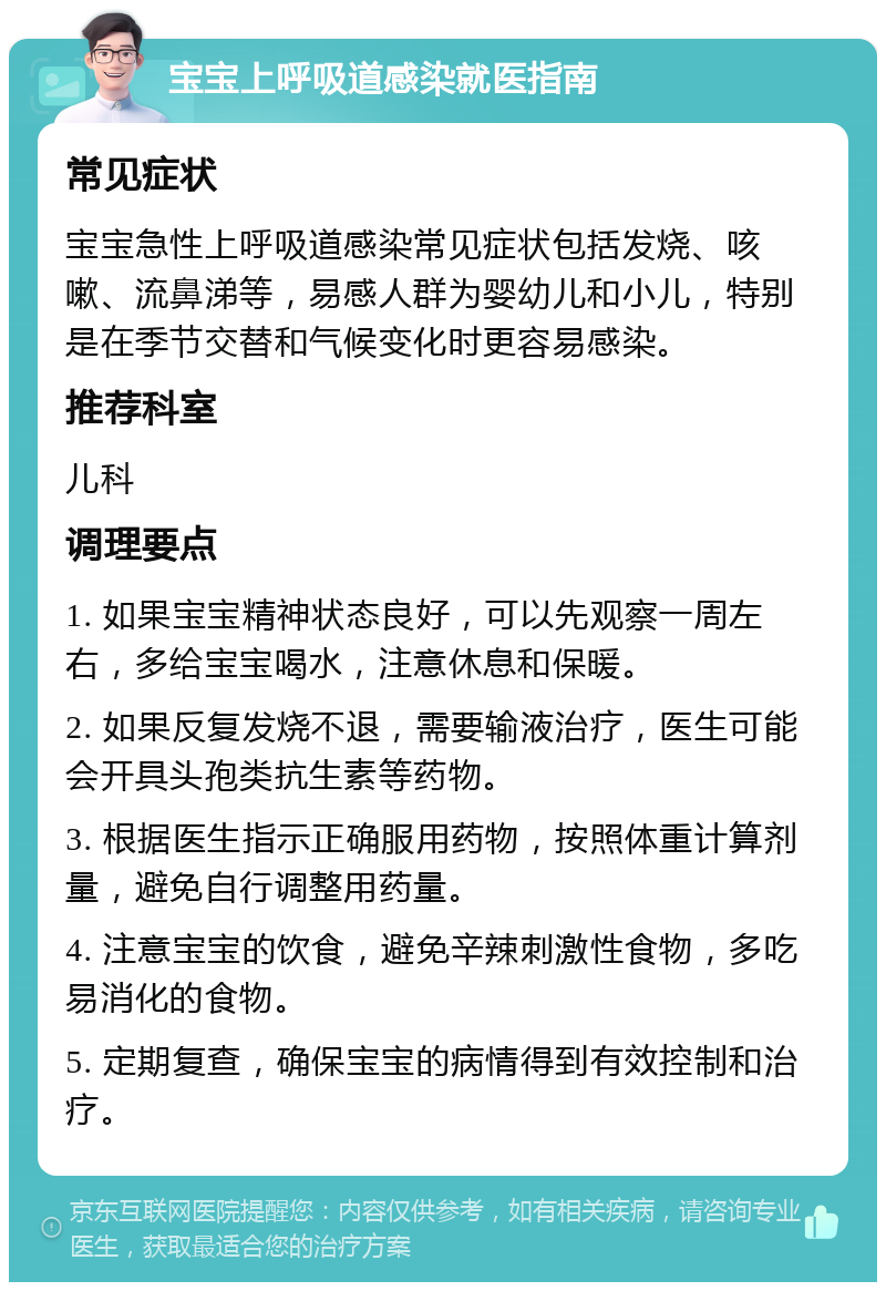 宝宝上呼吸道感染就医指南 常见症状 宝宝急性上呼吸道感染常见症状包括发烧、咳嗽、流鼻涕等，易感人群为婴幼儿和小儿，特别是在季节交替和气候变化时更容易感染。 推荐科室 儿科 调理要点 1. 如果宝宝精神状态良好，可以先观察一周左右，多给宝宝喝水，注意休息和保暖。 2. 如果反复发烧不退，需要输液治疗，医生可能会开具头孢类抗生素等药物。 3. 根据医生指示正确服用药物，按照体重计算剂量，避免自行调整用药量。 4. 注意宝宝的饮食，避免辛辣刺激性食物，多吃易消化的食物。 5. 定期复查，确保宝宝的病情得到有效控制和治疗。