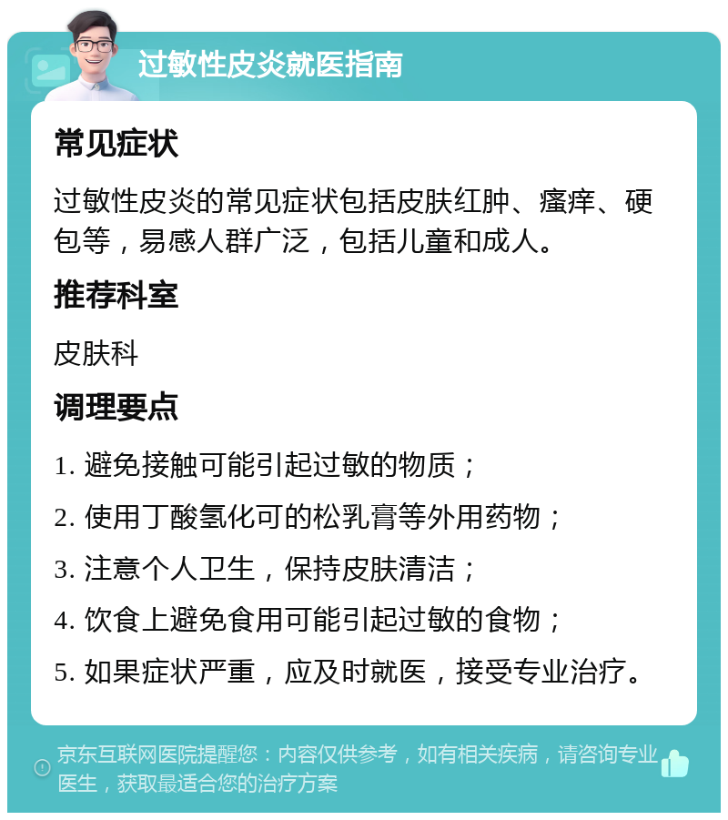 过敏性皮炎就医指南 常见症状 过敏性皮炎的常见症状包括皮肤红肿、瘙痒、硬包等，易感人群广泛，包括儿童和成人。 推荐科室 皮肤科 调理要点 1. 避免接触可能引起过敏的物质； 2. 使用丁酸氢化可的松乳膏等外用药物； 3. 注意个人卫生，保持皮肤清洁； 4. 饮食上避免食用可能引起过敏的食物； 5. 如果症状严重，应及时就医，接受专业治疗。