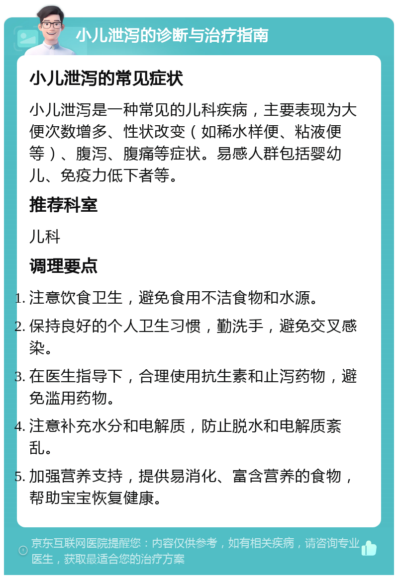 小儿泄泻的诊断与治疗指南 小儿泄泻的常见症状 小儿泄泻是一种常见的儿科疾病，主要表现为大便次数增多、性状改变（如稀水样便、粘液便等）、腹泻、腹痛等症状。易感人群包括婴幼儿、免疫力低下者等。 推荐科室 儿科 调理要点 注意饮食卫生，避免食用不洁食物和水源。 保持良好的个人卫生习惯，勤洗手，避免交叉感染。 在医生指导下，合理使用抗生素和止泻药物，避免滥用药物。 注意补充水分和电解质，防止脱水和电解质紊乱。 加强营养支持，提供易消化、富含营养的食物，帮助宝宝恢复健康。