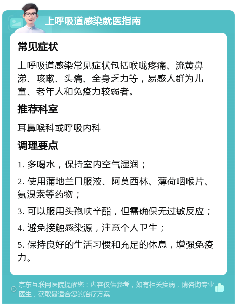 上呼吸道感染就医指南 常见症状 上呼吸道感染常见症状包括喉咙疼痛、流黄鼻涕、咳嗽、头痛、全身乏力等，易感人群为儿童、老年人和免疫力较弱者。 推荐科室 耳鼻喉科或呼吸内科 调理要点 1. 多喝水，保持室内空气湿润； 2. 使用蒲地兰口服液、阿莫西林、薄荷咽喉片、氨溴索等药物； 3. 可以服用头孢呋辛酯，但需确保无过敏反应； 4. 避免接触感染源，注意个人卫生； 5. 保持良好的生活习惯和充足的休息，增强免疫力。