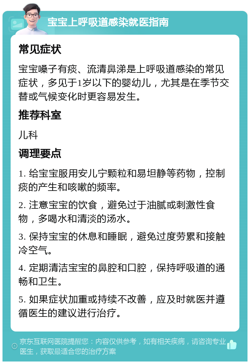 宝宝上呼吸道感染就医指南 常见症状 宝宝嗓子有痰、流清鼻涕是上呼吸道感染的常见症状，多见于1岁以下的婴幼儿，尤其是在季节交替或气候变化时更容易发生。 推荐科室 儿科 调理要点 1. 给宝宝服用安儿宁颗粒和易坦静等药物，控制痰的产生和咳嗽的频率。 2. 注意宝宝的饮食，避免过于油腻或刺激性食物，多喝水和清淡的汤水。 3. 保持宝宝的休息和睡眠，避免过度劳累和接触冷空气。 4. 定期清洁宝宝的鼻腔和口腔，保持呼吸道的通畅和卫生。 5. 如果症状加重或持续不改善，应及时就医并遵循医生的建议进行治疗。