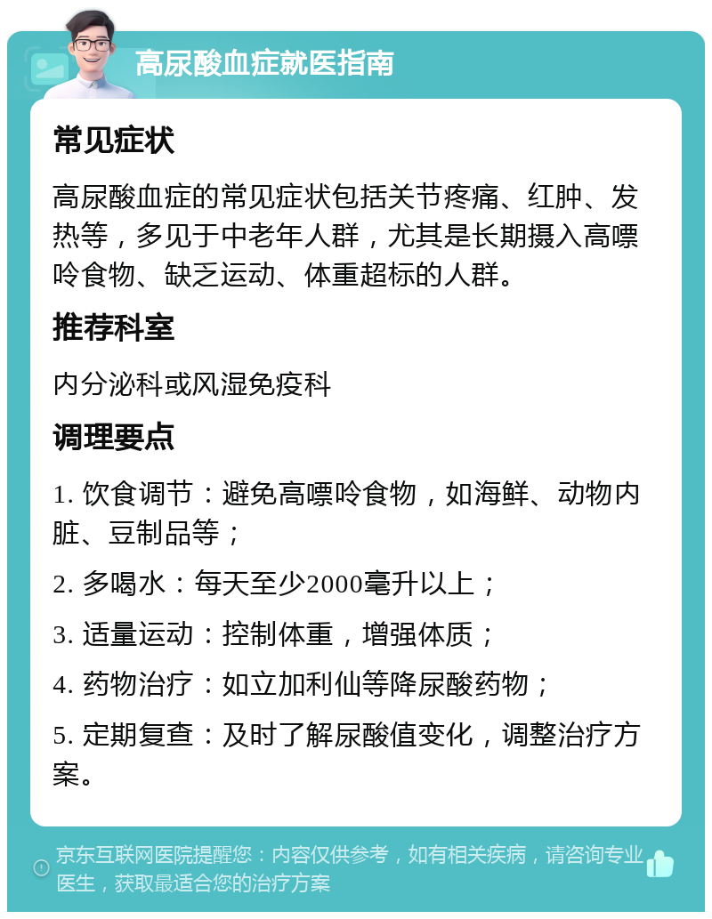 高尿酸血症就医指南 常见症状 高尿酸血症的常见症状包括关节疼痛、红肿、发热等，多见于中老年人群，尤其是长期摄入高嘌呤食物、缺乏运动、体重超标的人群。 推荐科室 内分泌科或风湿免疫科 调理要点 1. 饮食调节：避免高嘌呤食物，如海鲜、动物内脏、豆制品等； 2. 多喝水：每天至少2000毫升以上； 3. 适量运动：控制体重，增强体质； 4. 药物治疗：如立加利仙等降尿酸药物； 5. 定期复查：及时了解尿酸值变化，调整治疗方案。