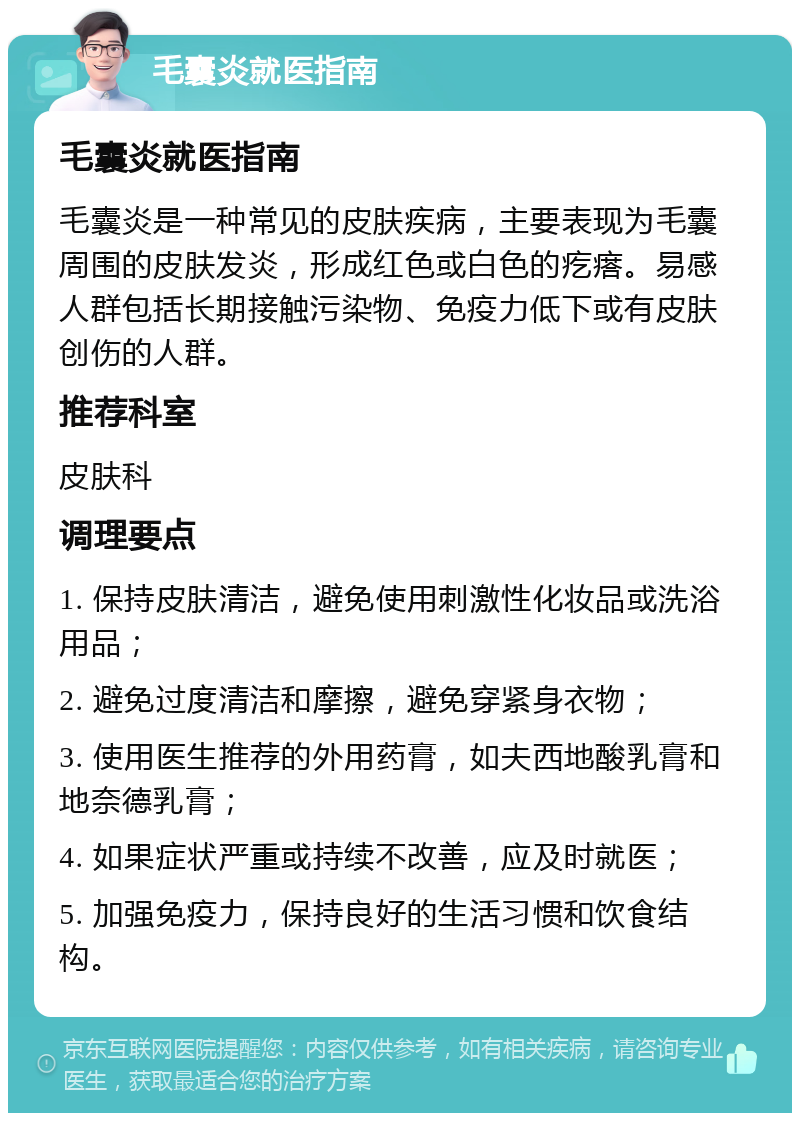 毛囊炎就医指南 毛囊炎就医指南 毛囊炎是一种常见的皮肤疾病，主要表现为毛囊周围的皮肤发炎，形成红色或白色的疙瘩。易感人群包括长期接触污染物、免疫力低下或有皮肤创伤的人群。 推荐科室 皮肤科 调理要点 1. 保持皮肤清洁，避免使用刺激性化妆品或洗浴用品； 2. 避免过度清洁和摩擦，避免穿紧身衣物； 3. 使用医生推荐的外用药膏，如夫西地酸乳膏和地奈德乳膏； 4. 如果症状严重或持续不改善，应及时就医； 5. 加强免疫力，保持良好的生活习惯和饮食结构。