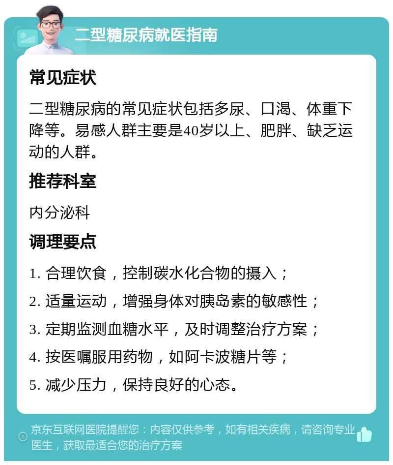 二型糖尿病就医指南 常见症状 二型糖尿病的常见症状包括多尿、口渴、体重下降等。易感人群主要是40岁以上、肥胖、缺乏运动的人群。 推荐科室 内分泌科 调理要点 1. 合理饮食，控制碳水化合物的摄入； 2. 适量运动，增强身体对胰岛素的敏感性； 3. 定期监测血糖水平，及时调整治疗方案； 4. 按医嘱服用药物，如阿卡波糖片等； 5. 减少压力，保持良好的心态。