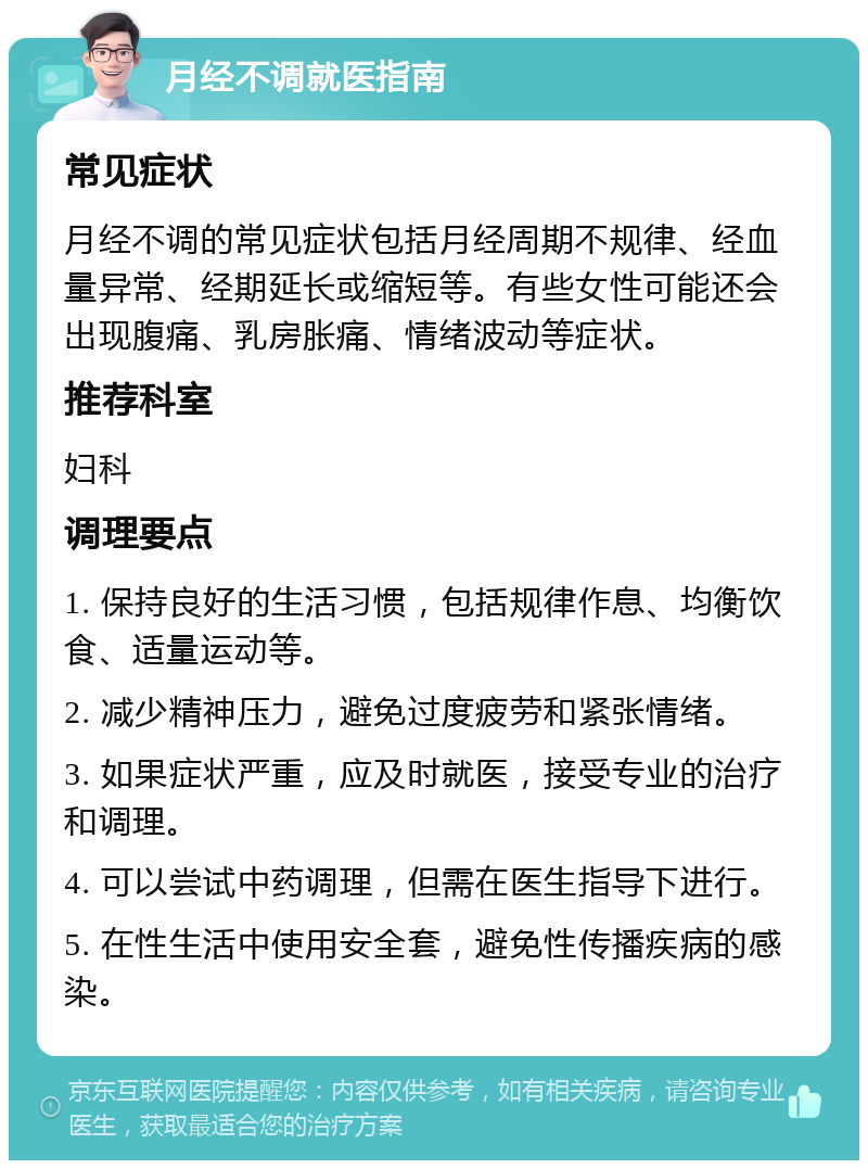 月经不调就医指南 常见症状 月经不调的常见症状包括月经周期不规律、经血量异常、经期延长或缩短等。有些女性可能还会出现腹痛、乳房胀痛、情绪波动等症状。 推荐科室 妇科 调理要点 1. 保持良好的生活习惯，包括规律作息、均衡饮食、适量运动等。 2. 减少精神压力，避免过度疲劳和紧张情绪。 3. 如果症状严重，应及时就医，接受专业的治疗和调理。 4. 可以尝试中药调理，但需在医生指导下进行。 5. 在性生活中使用安全套，避免性传播疾病的感染。