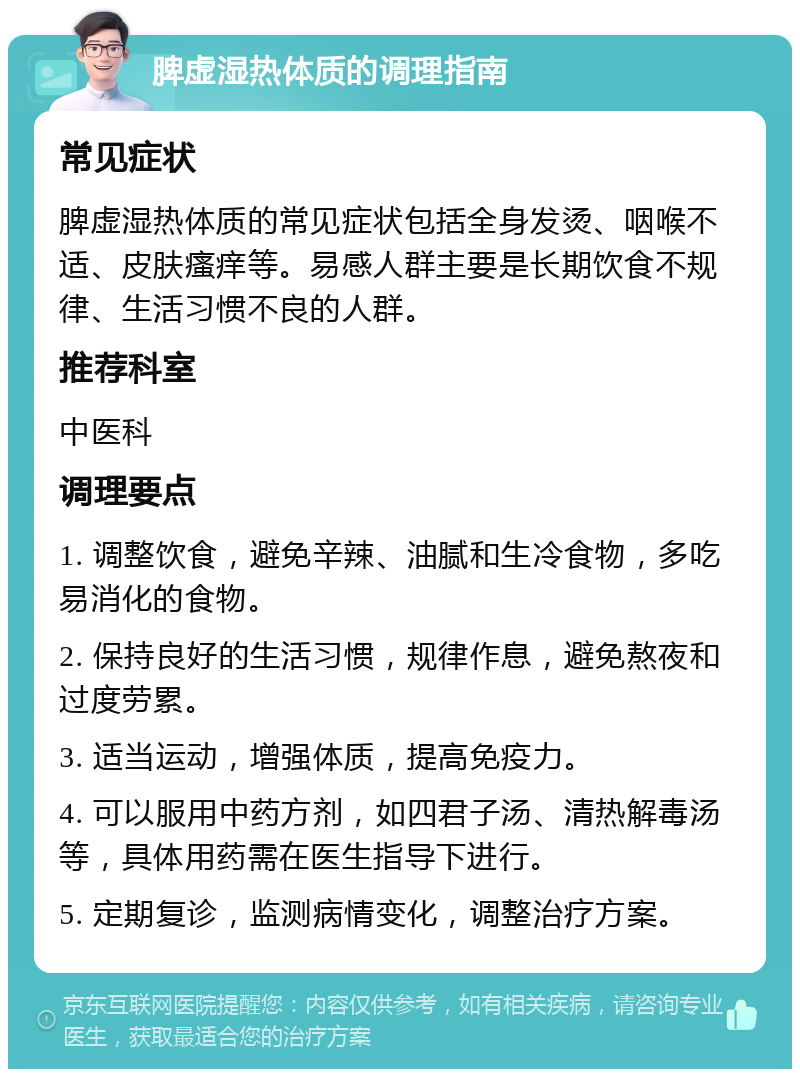 脾虚湿热体质的调理指南 常见症状 脾虚湿热体质的常见症状包括全身发烫、咽喉不适、皮肤瘙痒等。易感人群主要是长期饮食不规律、生活习惯不良的人群。 推荐科室 中医科 调理要点 1. 调整饮食，避免辛辣、油腻和生冷食物，多吃易消化的食物。 2. 保持良好的生活习惯，规律作息，避免熬夜和过度劳累。 3. 适当运动，增强体质，提高免疫力。 4. 可以服用中药方剂，如四君子汤、清热解毒汤等，具体用药需在医生指导下进行。 5. 定期复诊，监测病情变化，调整治疗方案。