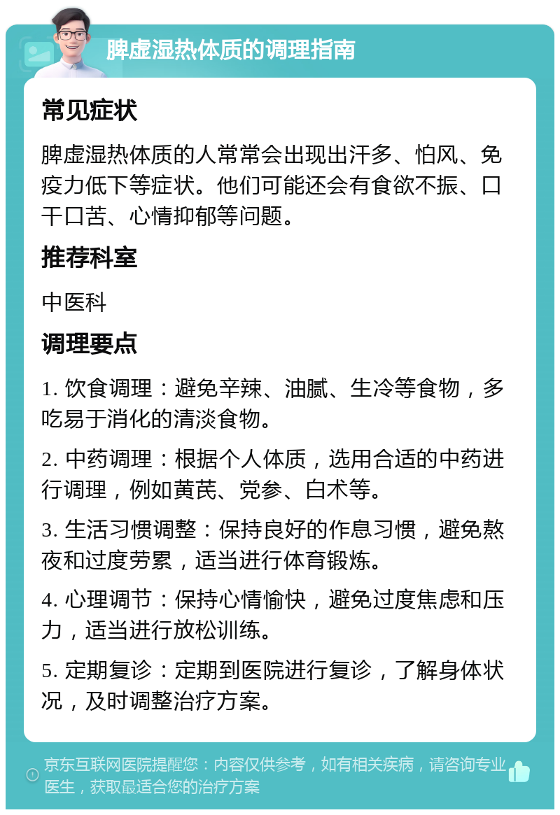 脾虚湿热体质的调理指南 常见症状 脾虚湿热体质的人常常会出现出汗多、怕风、免疫力低下等症状。他们可能还会有食欲不振、口干口苦、心情抑郁等问题。 推荐科室 中医科 调理要点 1. 饮食调理：避免辛辣、油腻、生冷等食物，多吃易于消化的清淡食物。 2. 中药调理：根据个人体质，选用合适的中药进行调理，例如黄芪、党参、白术等。 3. 生活习惯调整：保持良好的作息习惯，避免熬夜和过度劳累，适当进行体育锻炼。 4. 心理调节：保持心情愉快，避免过度焦虑和压力，适当进行放松训练。 5. 定期复诊：定期到医院进行复诊，了解身体状况，及时调整治疗方案。