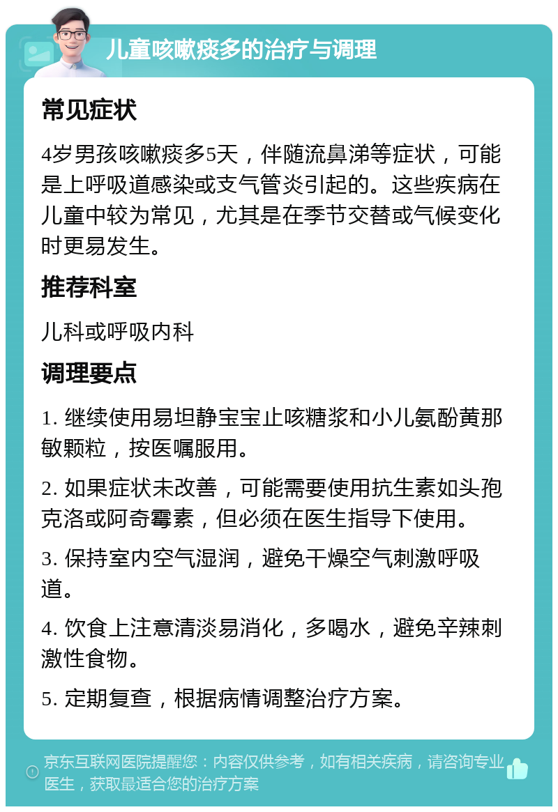 儿童咳嗽痰多的治疗与调理 常见症状 4岁男孩咳嗽痰多5天，伴随流鼻涕等症状，可能是上呼吸道感染或支气管炎引起的。这些疾病在儿童中较为常见，尤其是在季节交替或气候变化时更易发生。 推荐科室 儿科或呼吸内科 调理要点 1. 继续使用易坦静宝宝止咳糖浆和小儿氨酚黄那敏颗粒，按医嘱服用。 2. 如果症状未改善，可能需要使用抗生素如头孢克洛或阿奇霉素，但必须在医生指导下使用。 3. 保持室内空气湿润，避免干燥空气刺激呼吸道。 4. 饮食上注意清淡易消化，多喝水，避免辛辣刺激性食物。 5. 定期复查，根据病情调整治疗方案。