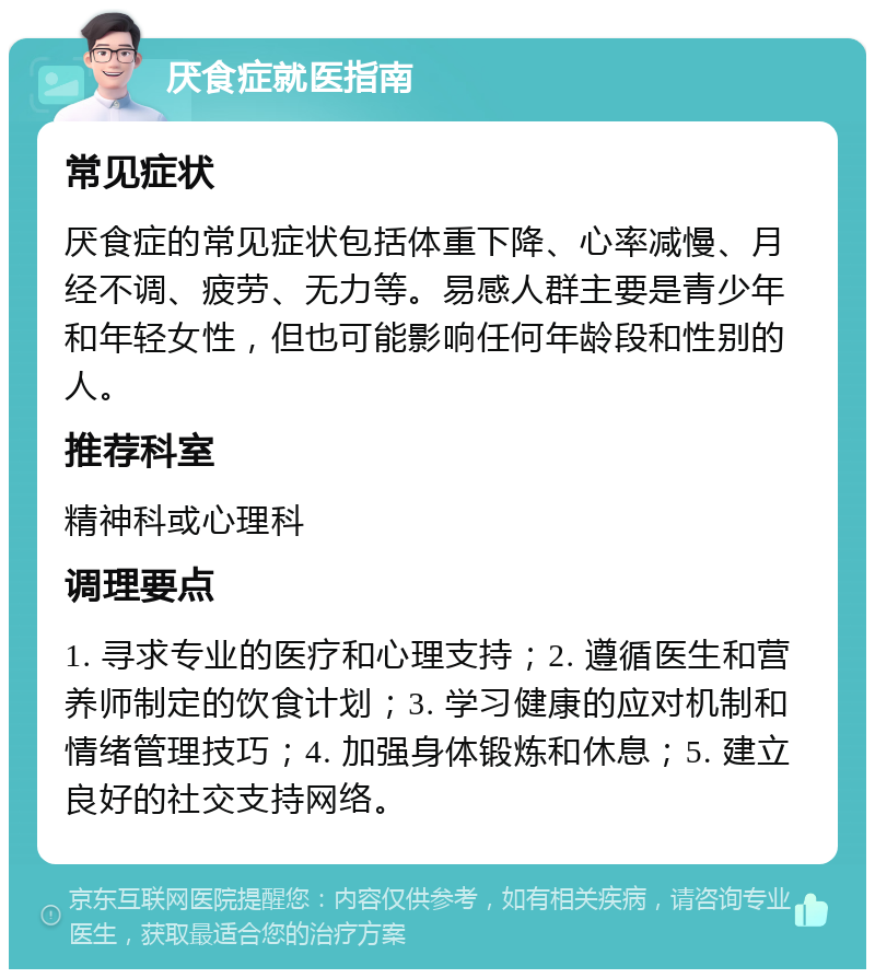 厌食症就医指南 常见症状 厌食症的常见症状包括体重下降、心率减慢、月经不调、疲劳、无力等。易感人群主要是青少年和年轻女性，但也可能影响任何年龄段和性别的人。 推荐科室 精神科或心理科 调理要点 1. 寻求专业的医疗和心理支持；2. 遵循医生和营养师制定的饮食计划；3. 学习健康的应对机制和情绪管理技巧；4. 加强身体锻炼和休息；5. 建立良好的社交支持网络。