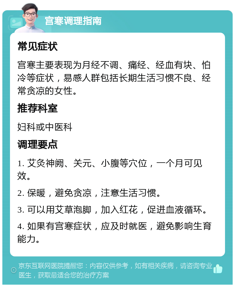 宫寒调理指南 常见症状 宫寒主要表现为月经不调、痛经、经血有块、怕冷等症状，易感人群包括长期生活习惯不良、经常贪凉的女性。 推荐科室 妇科或中医科 调理要点 1. 艾灸神阙、关元、小腹等穴位，一个月可见效。 2. 保暖，避免贪凉，注意生活习惯。 3. 可以用艾草泡脚，加入红花，促进血液循环。 4. 如果有宫寒症状，应及时就医，避免影响生育能力。