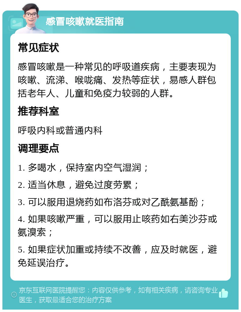 感冒咳嗽就医指南 常见症状 感冒咳嗽是一种常见的呼吸道疾病，主要表现为咳嗽、流涕、喉咙痛、发热等症状，易感人群包括老年人、儿童和免疫力较弱的人群。 推荐科室 呼吸内科或普通内科 调理要点 1. 多喝水，保持室内空气湿润； 2. 适当休息，避免过度劳累； 3. 可以服用退烧药如布洛芬或对乙酰氨基酚； 4. 如果咳嗽严重，可以服用止咳药如右美沙芬或氨溴索； 5. 如果症状加重或持续不改善，应及时就医，避免延误治疗。