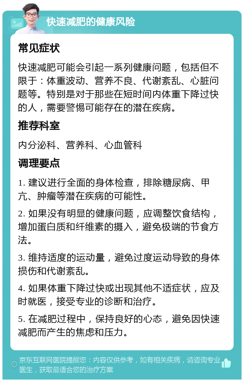 快速减肥的健康风险 常见症状 快速减肥可能会引起一系列健康问题，包括但不限于：体重波动、营养不良、代谢紊乱、心脏问题等。特别是对于那些在短时间内体重下降过快的人，需要警惕可能存在的潜在疾病。 推荐科室 内分泌科、营养科、心血管科 调理要点 1. 建议进行全面的身体检查，排除糖尿病、甲亢、肿瘤等潜在疾病的可能性。 2. 如果没有明显的健康问题，应调整饮食结构，增加蛋白质和纤维素的摄入，避免极端的节食方法。 3. 维持适度的运动量，避免过度运动导致的身体损伤和代谢紊乱。 4. 如果体重下降过快或出现其他不适症状，应及时就医，接受专业的诊断和治疗。 5. 在减肥过程中，保持良好的心态，避免因快速减肥而产生的焦虑和压力。