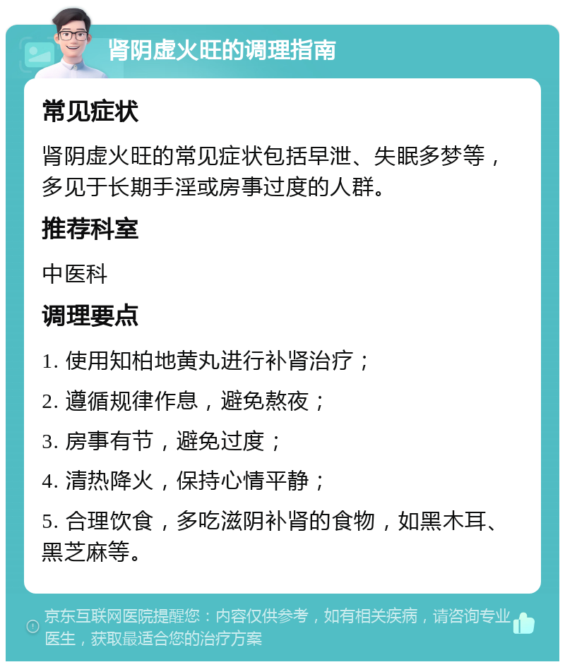 肾阴虚火旺的调理指南 常见症状 肾阴虚火旺的常见症状包括早泄、失眠多梦等，多见于长期手淫或房事过度的人群。 推荐科室 中医科 调理要点 1. 使用知柏地黄丸进行补肾治疗； 2. 遵循规律作息，避免熬夜； 3. 房事有节，避免过度； 4. 清热降火，保持心情平静； 5. 合理饮食，多吃滋阴补肾的食物，如黑木耳、黑芝麻等。