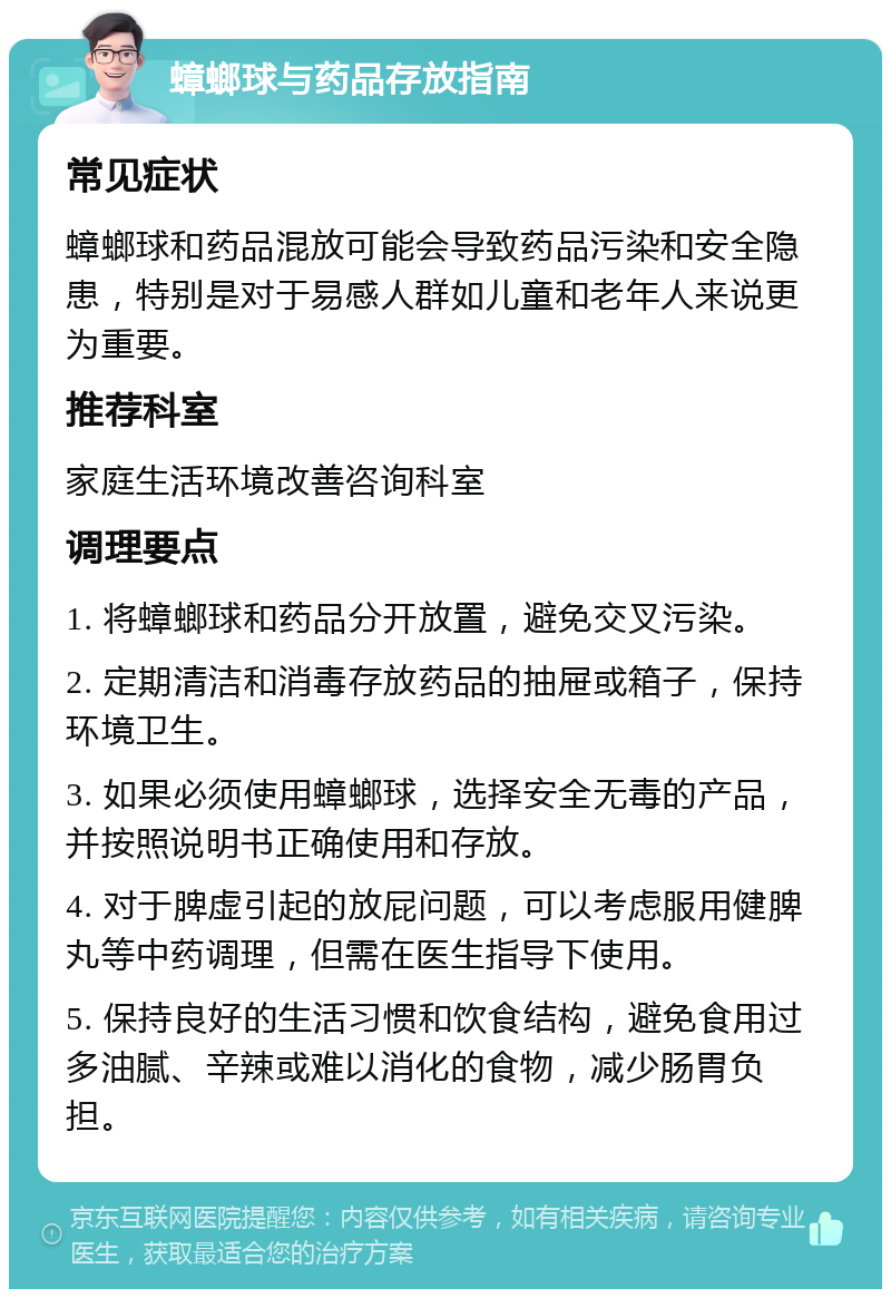 蟑螂球与药品存放指南 常见症状 蟑螂球和药品混放可能会导致药品污染和安全隐患，特别是对于易感人群如儿童和老年人来说更为重要。 推荐科室 家庭生活环境改善咨询科室 调理要点 1. 将蟑螂球和药品分开放置，避免交叉污染。 2. 定期清洁和消毒存放药品的抽屉或箱子，保持环境卫生。 3. 如果必须使用蟑螂球，选择安全无毒的产品，并按照说明书正确使用和存放。 4. 对于脾虚引起的放屁问题，可以考虑服用健脾丸等中药调理，但需在医生指导下使用。 5. 保持良好的生活习惯和饮食结构，避免食用过多油腻、辛辣或难以消化的食物，减少肠胃负担。