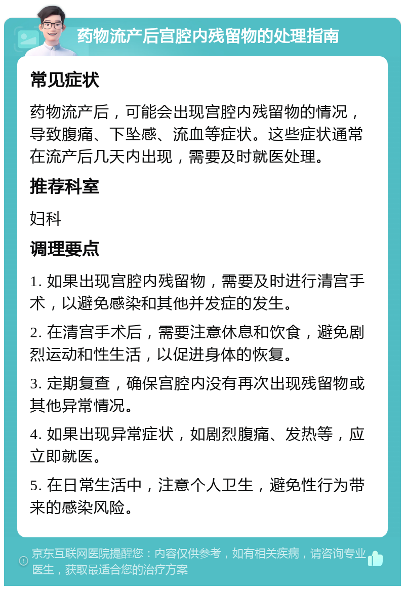 药物流产后宫腔内残留物的处理指南 常见症状 药物流产后，可能会出现宫腔内残留物的情况，导致腹痛、下坠感、流血等症状。这些症状通常在流产后几天内出现，需要及时就医处理。 推荐科室 妇科 调理要点 1. 如果出现宫腔内残留物，需要及时进行清宫手术，以避免感染和其他并发症的发生。 2. 在清宫手术后，需要注意休息和饮食，避免剧烈运动和性生活，以促进身体的恢复。 3. 定期复查，确保宫腔内没有再次出现残留物或其他异常情况。 4. 如果出现异常症状，如剧烈腹痛、发热等，应立即就医。 5. 在日常生活中，注意个人卫生，避免性行为带来的感染风险。