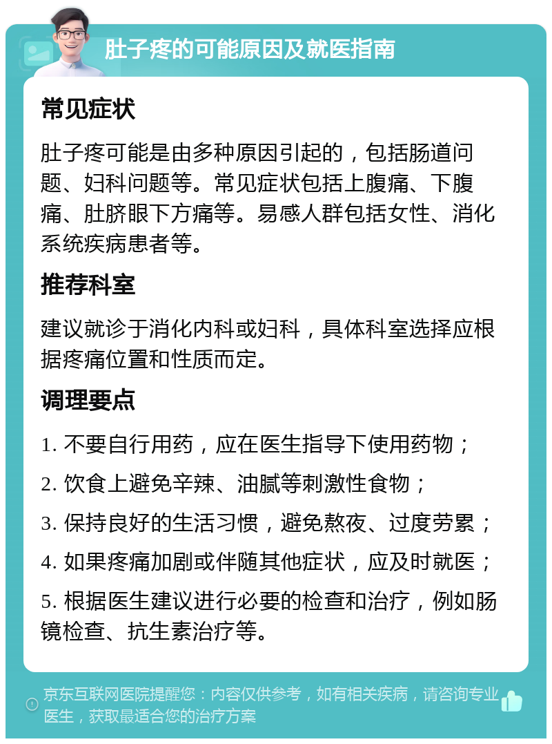 肚子疼的可能原因及就医指南 常见症状 肚子疼可能是由多种原因引起的，包括肠道问题、妇科问题等。常见症状包括上腹痛、下腹痛、肚脐眼下方痛等。易感人群包括女性、消化系统疾病患者等。 推荐科室 建议就诊于消化内科或妇科，具体科室选择应根据疼痛位置和性质而定。 调理要点 1. 不要自行用药，应在医生指导下使用药物； 2. 饮食上避免辛辣、油腻等刺激性食物； 3. 保持良好的生活习惯，避免熬夜、过度劳累； 4. 如果疼痛加剧或伴随其他症状，应及时就医； 5. 根据医生建议进行必要的检查和治疗，例如肠镜检查、抗生素治疗等。