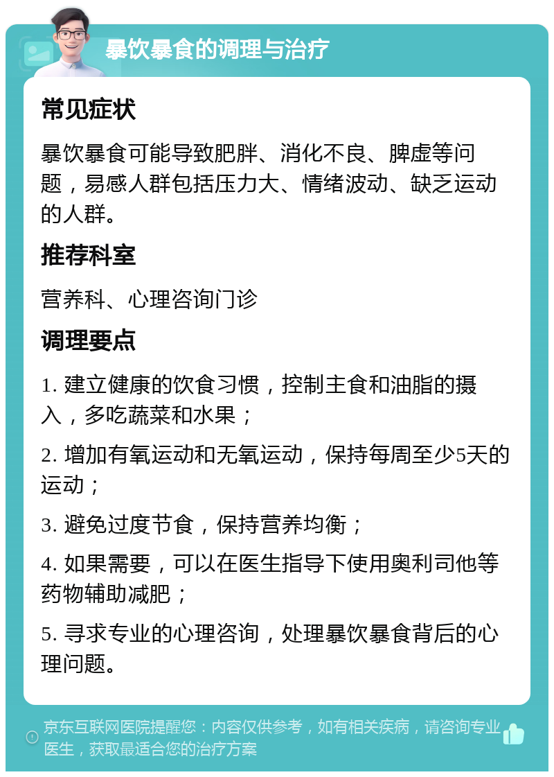 暴饮暴食的调理与治疗 常见症状 暴饮暴食可能导致肥胖、消化不良、脾虚等问题，易感人群包括压力大、情绪波动、缺乏运动的人群。 推荐科室 营养科、心理咨询门诊 调理要点 1. 建立健康的饮食习惯，控制主食和油脂的摄入，多吃蔬菜和水果； 2. 增加有氧运动和无氧运动，保持每周至少5天的运动； 3. 避免过度节食，保持营养均衡； 4. 如果需要，可以在医生指导下使用奥利司他等药物辅助减肥； 5. 寻求专业的心理咨询，处理暴饮暴食背后的心理问题。