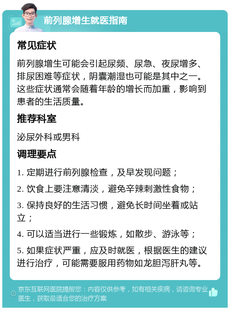 前列腺增生就医指南 常见症状 前列腺增生可能会引起尿频、尿急、夜尿增多、排尿困难等症状，阴囊潮湿也可能是其中之一。这些症状通常会随着年龄的增长而加重，影响到患者的生活质量。 推荐科室 泌尿外科或男科 调理要点 1. 定期进行前列腺检查，及早发现问题； 2. 饮食上要注意清淡，避免辛辣刺激性食物； 3. 保持良好的生活习惯，避免长时间坐着或站立； 4. 可以适当进行一些锻炼，如散步、游泳等； 5. 如果症状严重，应及时就医，根据医生的建议进行治疗，可能需要服用药物如龙胆泻肝丸等。