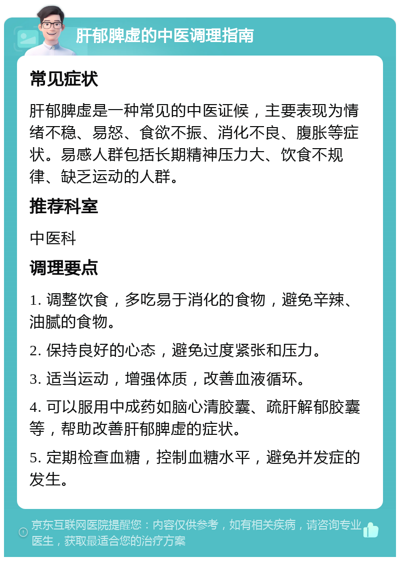 肝郁脾虚的中医调理指南 常见症状 肝郁脾虚是一种常见的中医证候，主要表现为情绪不稳、易怒、食欲不振、消化不良、腹胀等症状。易感人群包括长期精神压力大、饮食不规律、缺乏运动的人群。 推荐科室 中医科 调理要点 1. 调整饮食，多吃易于消化的食物，避免辛辣、油腻的食物。 2. 保持良好的心态，避免过度紧张和压力。 3. 适当运动，增强体质，改善血液循环。 4. 可以服用中成药如脑心清胶囊、疏肝解郁胶囊等，帮助改善肝郁脾虚的症状。 5. 定期检查血糖，控制血糖水平，避免并发症的发生。