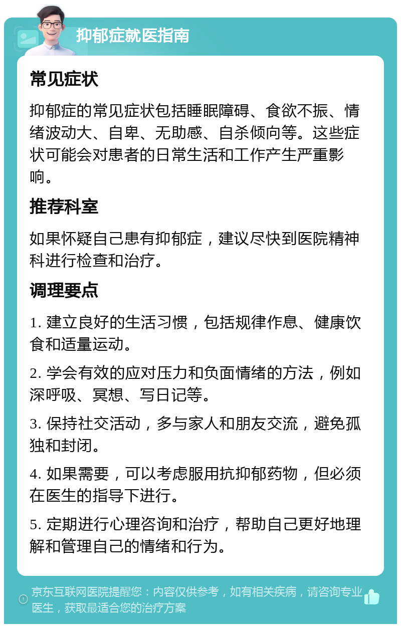 抑郁症就医指南 常见症状 抑郁症的常见症状包括睡眠障碍、食欲不振、情绪波动大、自卑、无助感、自杀倾向等。这些症状可能会对患者的日常生活和工作产生严重影响。 推荐科室 如果怀疑自己患有抑郁症，建议尽快到医院精神科进行检查和治疗。 调理要点 1. 建立良好的生活习惯，包括规律作息、健康饮食和适量运动。 2. 学会有效的应对压力和负面情绪的方法，例如深呼吸、冥想、写日记等。 3. 保持社交活动，多与家人和朋友交流，避免孤独和封闭。 4. 如果需要，可以考虑服用抗抑郁药物，但必须在医生的指导下进行。 5. 定期进行心理咨询和治疗，帮助自己更好地理解和管理自己的情绪和行为。