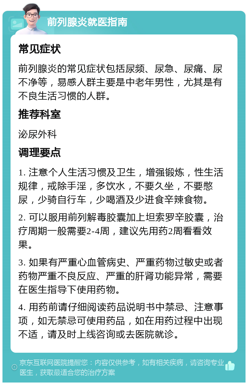 前列腺炎就医指南 常见症状 前列腺炎的常见症状包括尿频、尿急、尿痛、尿不净等，易感人群主要是中老年男性，尤其是有不良生活习惯的人群。 推荐科室 泌尿外科 调理要点 1. 注意个人生活习惯及卫生，增强锻炼，性生活规律，戒除手淫，多饮水，不要久坐，不要憋尿，少骑自行车，少喝酒及少进食辛辣食物。 2. 可以服用前列解毒胶囊加上坦索罗辛胶囊，治疗周期一般需要2-4周，建议先用药2周看看效果。 3. 如果有严重心血管病史、严重药物过敏史或者药物严重不良反应、严重的肝肾功能异常，需要在医生指导下使用药物。 4. 用药前请仔细阅读药品说明书中禁忌、注意事项，如无禁忌可使用药品，如在用药过程中出现不适，请及时上线咨询或去医院就诊。