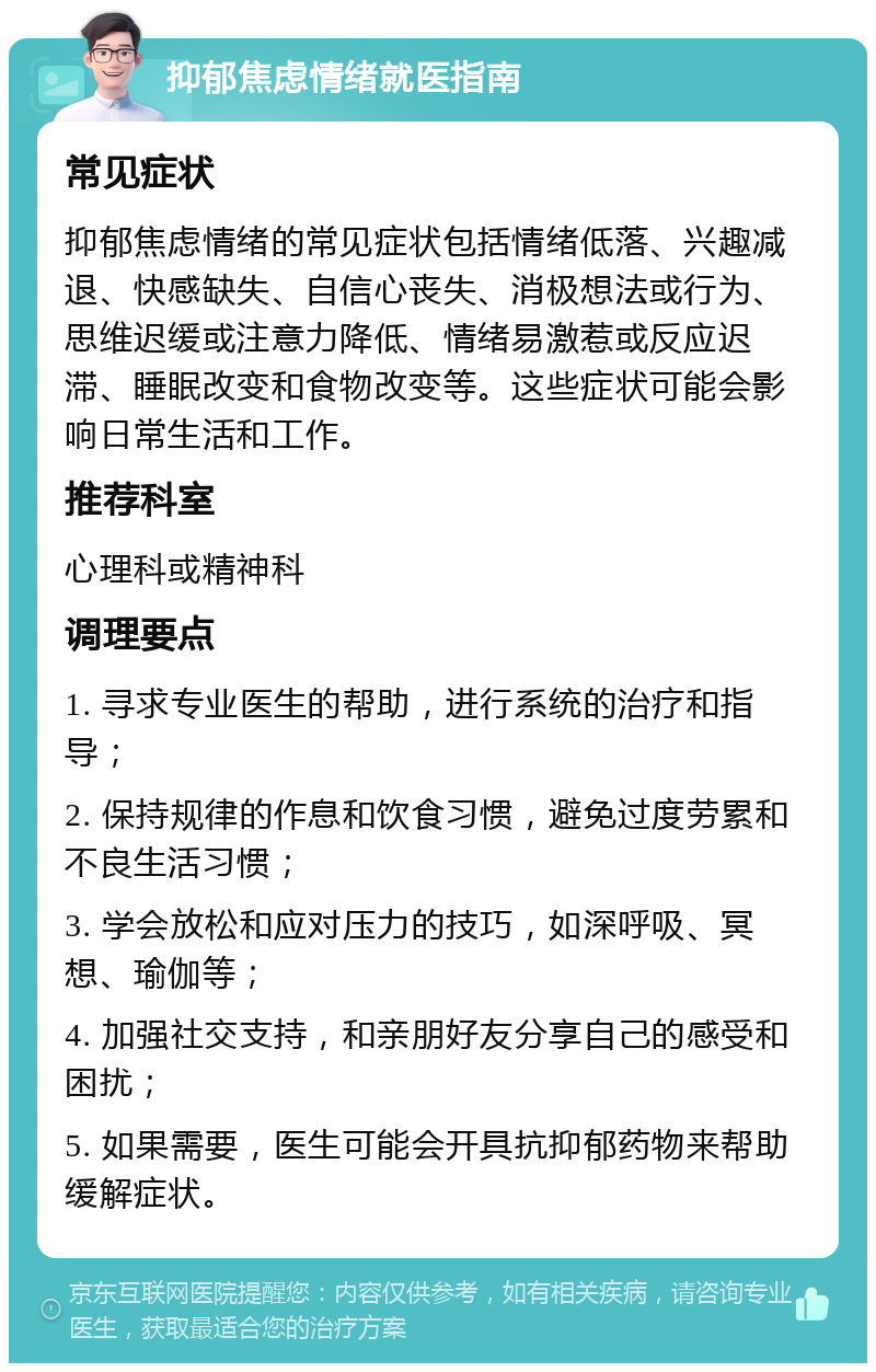 抑郁焦虑情绪就医指南 常见症状 抑郁焦虑情绪的常见症状包括情绪低落、兴趣减退、快感缺失、自信心丧失、消极想法或行为、思维迟缓或注意力降低、情绪易激惹或反应迟滞、睡眠改变和食物改变等。这些症状可能会影响日常生活和工作。 推荐科室 心理科或精神科 调理要点 1. 寻求专业医生的帮助，进行系统的治疗和指导； 2. 保持规律的作息和饮食习惯，避免过度劳累和不良生活习惯； 3. 学会放松和应对压力的技巧，如深呼吸、冥想、瑜伽等； 4. 加强社交支持，和亲朋好友分享自己的感受和困扰； 5. 如果需要，医生可能会开具抗抑郁药物来帮助缓解症状。