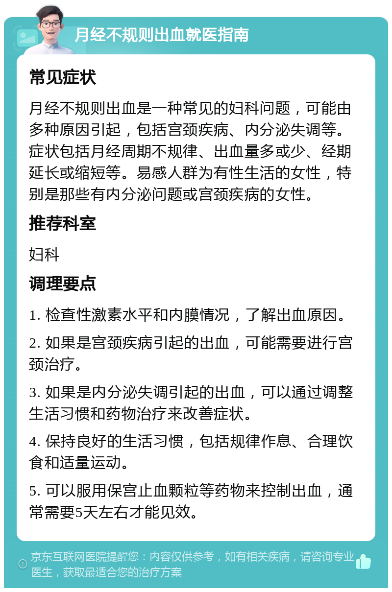 月经不规则出血就医指南 常见症状 月经不规则出血是一种常见的妇科问题，可能由多种原因引起，包括宫颈疾病、内分泌失调等。症状包括月经周期不规律、出血量多或少、经期延长或缩短等。易感人群为有性生活的女性，特别是那些有内分泌问题或宫颈疾病的女性。 推荐科室 妇科 调理要点 1. 检查性激素水平和内膜情况，了解出血原因。 2. 如果是宫颈疾病引起的出血，可能需要进行宫颈治疗。 3. 如果是内分泌失调引起的出血，可以通过调整生活习惯和药物治疗来改善症状。 4. 保持良好的生活习惯，包括规律作息、合理饮食和适量运动。 5. 可以服用保宫止血颗粒等药物来控制出血，通常需要5天左右才能见效。