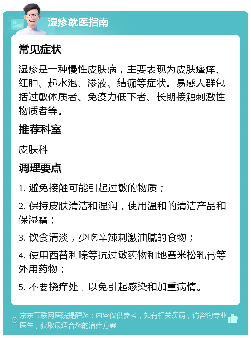 湿疹就医指南 常见症状 湿疹是一种慢性皮肤病，主要表现为皮肤瘙痒、红肿、起水泡、渗液、结痂等症状。易感人群包括过敏体质者、免疫力低下者、长期接触刺激性物质者等。 推荐科室 皮肤科 调理要点 1. 避免接触可能引起过敏的物质； 2. 保持皮肤清洁和湿润，使用温和的清洁产品和保湿霜； 3. 饮食清淡，少吃辛辣刺激油腻的食物； 4. 使用西替利嗪等抗过敏药物和地塞米松乳膏等外用药物； 5. 不要挠痒处，以免引起感染和加重病情。