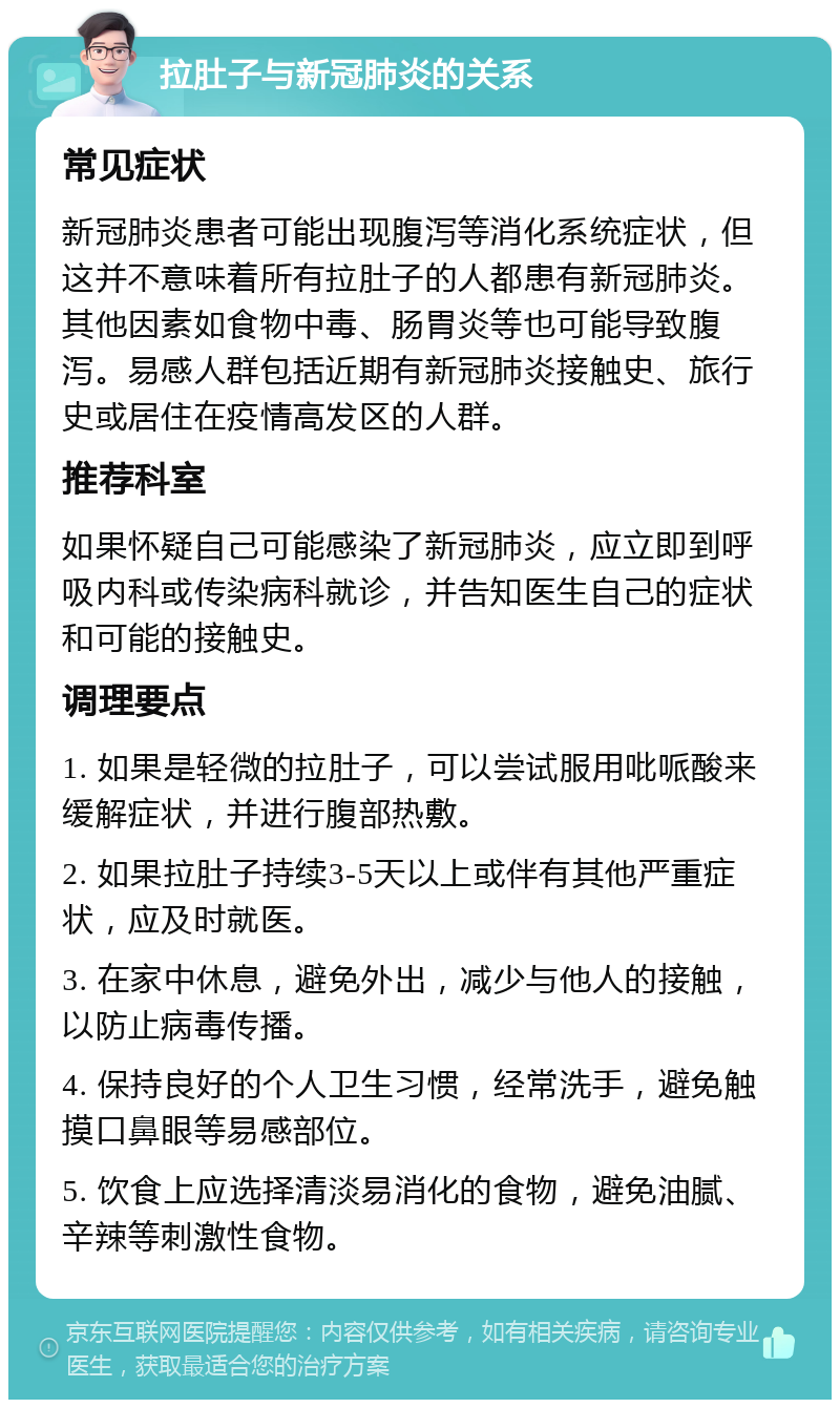 拉肚子与新冠肺炎的关系 常见症状 新冠肺炎患者可能出现腹泻等消化系统症状，但这并不意味着所有拉肚子的人都患有新冠肺炎。其他因素如食物中毒、肠胃炎等也可能导致腹泻。易感人群包括近期有新冠肺炎接触史、旅行史或居住在疫情高发区的人群。 推荐科室 如果怀疑自己可能感染了新冠肺炎，应立即到呼吸内科或传染病科就诊，并告知医生自己的症状和可能的接触史。 调理要点 1. 如果是轻微的拉肚子，可以尝试服用吡哌酸来缓解症状，并进行腹部热敷。 2. 如果拉肚子持续3-5天以上或伴有其他严重症状，应及时就医。 3. 在家中休息，避免外出，减少与他人的接触，以防止病毒传播。 4. 保持良好的个人卫生习惯，经常洗手，避免触摸口鼻眼等易感部位。 5. 饮食上应选择清淡易消化的食物，避免油腻、辛辣等刺激性食物。