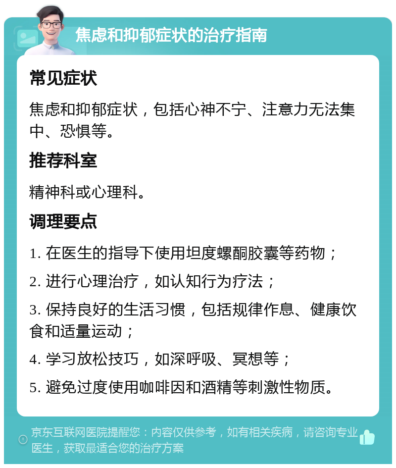 焦虑和抑郁症状的治疗指南 常见症状 焦虑和抑郁症状，包括心神不宁、注意力无法集中、恐惧等。 推荐科室 精神科或心理科。 调理要点 1. 在医生的指导下使用坦度螺酮胶囊等药物； 2. 进行心理治疗，如认知行为疗法； 3. 保持良好的生活习惯，包括规律作息、健康饮食和适量运动； 4. 学习放松技巧，如深呼吸、冥想等； 5. 避免过度使用咖啡因和酒精等刺激性物质。