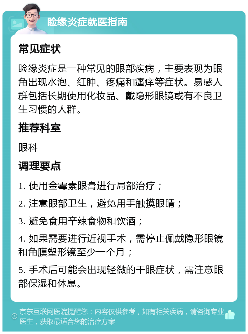 睑缘炎症就医指南 常见症状 睑缘炎症是一种常见的眼部疾病，主要表现为眼角出现水泡、红肿、疼痛和瘙痒等症状。易感人群包括长期使用化妆品、戴隐形眼镜或有不良卫生习惯的人群。 推荐科室 眼科 调理要点 1. 使用金霉素眼膏进行局部治疗； 2. 注意眼部卫生，避免用手触摸眼睛； 3. 避免食用辛辣食物和饮酒； 4. 如果需要进行近视手术，需停止佩戴隐形眼镜和角膜塑形镜至少一个月； 5. 手术后可能会出现轻微的干眼症状，需注意眼部保湿和休息。