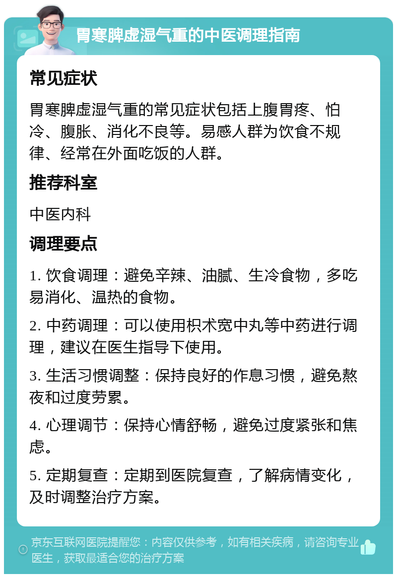 胃寒脾虚湿气重的中医调理指南 常见症状 胃寒脾虚湿气重的常见症状包括上腹胃疼、怕冷、腹胀、消化不良等。易感人群为饮食不规律、经常在外面吃饭的人群。 推荐科室 中医内科 调理要点 1. 饮食调理：避免辛辣、油腻、生冷食物，多吃易消化、温热的食物。 2. 中药调理：可以使用枳术宽中丸等中药进行调理，建议在医生指导下使用。 3. 生活习惯调整：保持良好的作息习惯，避免熬夜和过度劳累。 4. 心理调节：保持心情舒畅，避免过度紧张和焦虑。 5. 定期复查：定期到医院复查，了解病情变化，及时调整治疗方案。