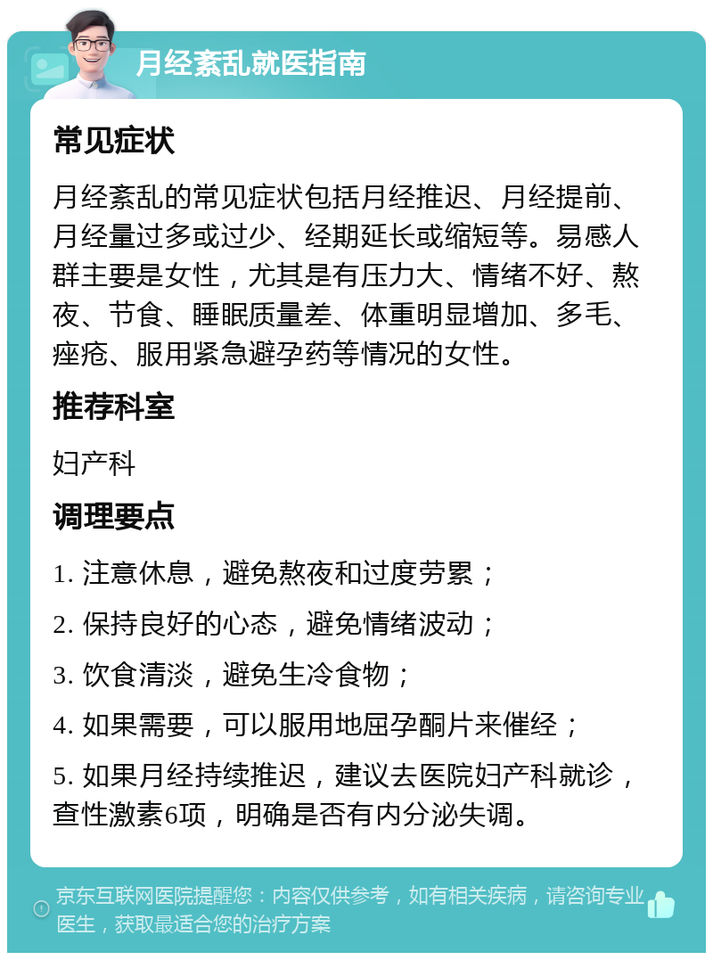 月经紊乱就医指南 常见症状 月经紊乱的常见症状包括月经推迟、月经提前、月经量过多或过少、经期延长或缩短等。易感人群主要是女性，尤其是有压力大、情绪不好、熬夜、节食、睡眠质量差、体重明显增加、多毛、痤疮、服用紧急避孕药等情况的女性。 推荐科室 妇产科 调理要点 1. 注意休息，避免熬夜和过度劳累； 2. 保持良好的心态，避免情绪波动； 3. 饮食清淡，避免生冷食物； 4. 如果需要，可以服用地屈孕酮片来催经； 5. 如果月经持续推迟，建议去医院妇产科就诊，查性激素6项，明确是否有内分泌失调。