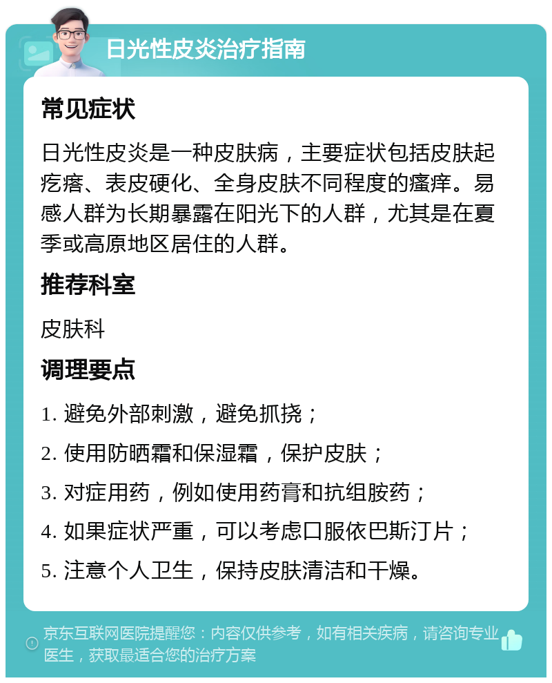 日光性皮炎治疗指南 常见症状 日光性皮炎是一种皮肤病，主要症状包括皮肤起疙瘩、表皮硬化、全身皮肤不同程度的瘙痒。易感人群为长期暴露在阳光下的人群，尤其是在夏季或高原地区居住的人群。 推荐科室 皮肤科 调理要点 1. 避免外部刺激，避免抓挠； 2. 使用防晒霜和保湿霜，保护皮肤； 3. 对症用药，例如使用药膏和抗组胺药； 4. 如果症状严重，可以考虑口服依巴斯汀片； 5. 注意个人卫生，保持皮肤清洁和干燥。