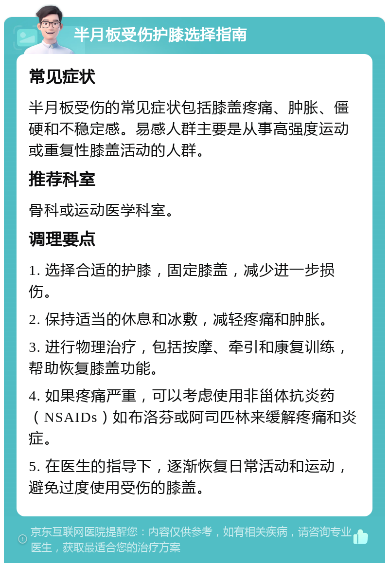 半月板受伤护膝选择指南 常见症状 半月板受伤的常见症状包括膝盖疼痛、肿胀、僵硬和不稳定感。易感人群主要是从事高强度运动或重复性膝盖活动的人群。 推荐科室 骨科或运动医学科室。 调理要点 1. 选择合适的护膝，固定膝盖，减少进一步损伤。 2. 保持适当的休息和冰敷，减轻疼痛和肿胀。 3. 进行物理治疗，包括按摩、牵引和康复训练，帮助恢复膝盖功能。 4. 如果疼痛严重，可以考虑使用非甾体抗炎药（NSAIDs）如布洛芬或阿司匹林来缓解疼痛和炎症。 5. 在医生的指导下，逐渐恢复日常活动和运动，避免过度使用受伤的膝盖。