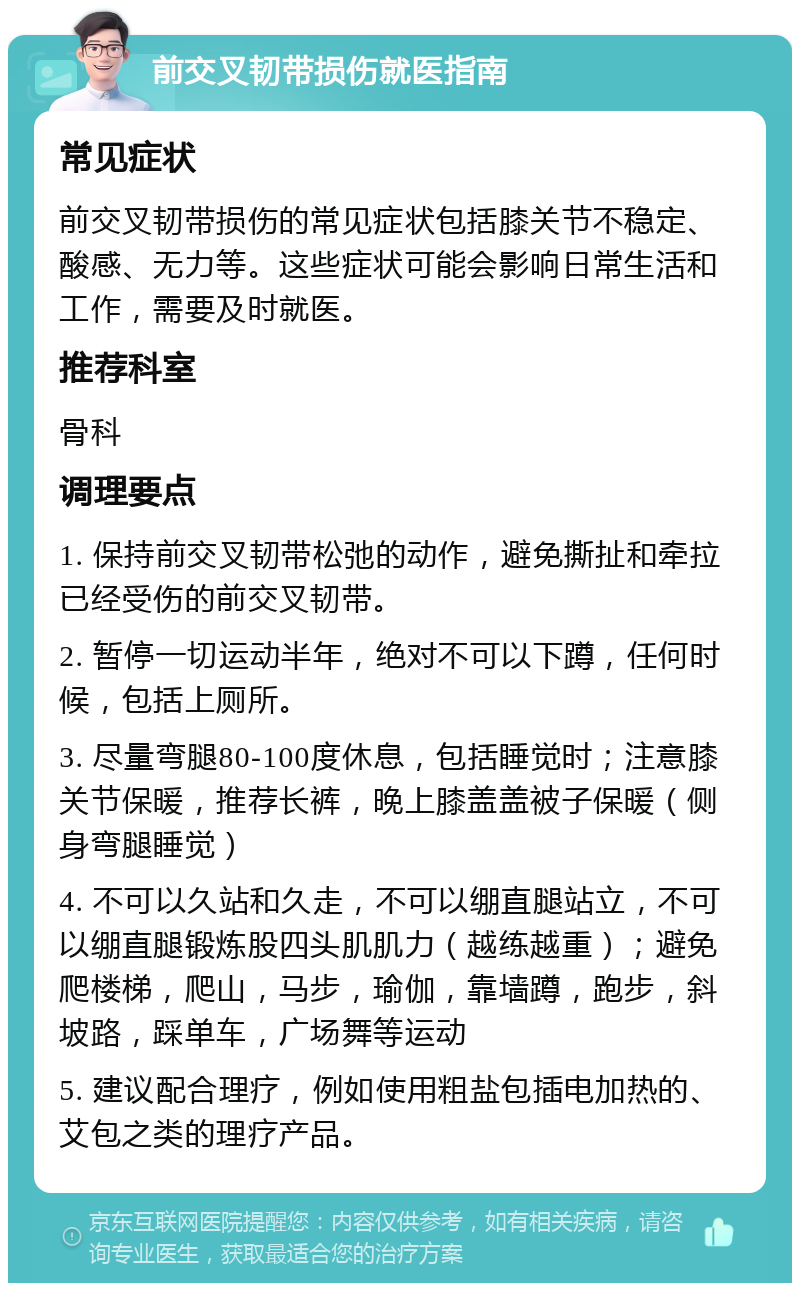 前交叉韧带损伤就医指南 常见症状 前交叉韧带损伤的常见症状包括膝关节不稳定、酸感、无力等。这些症状可能会影响日常生活和工作，需要及时就医。 推荐科室 骨科 调理要点 1. 保持前交叉韧带松弛的动作，避免撕扯和牵拉已经受伤的前交叉韧带。 2. 暂停一切运动半年，绝对不可以下蹲，任何时候，包括上厕所。 3. 尽量弯腿80-100度休息，包括睡觉时；注意膝关节保暖，推荐长裤，晚上膝盖盖被子保暖（侧身弯腿睡觉） 4. 不可以久站和久走，不可以绷直腿站立，不可以绷直腿锻炼股四头肌肌力（越练越重）；避免爬楼梯，爬山，马步，瑜伽，靠墙蹲，跑步，斜坡路，踩单车，广场舞等运动 5. 建议配合理疗，例如使用粗盐包插电加热的、艾包之类的理疗产品。