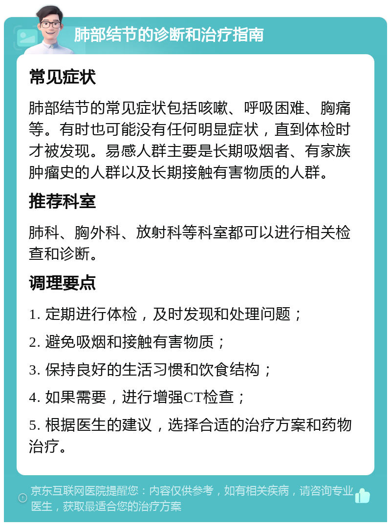 肺部结节的诊断和治疗指南 常见症状 肺部结节的常见症状包括咳嗽、呼吸困难、胸痛等。有时也可能没有任何明显症状，直到体检时才被发现。易感人群主要是长期吸烟者、有家族肿瘤史的人群以及长期接触有害物质的人群。 推荐科室 肺科、胸外科、放射科等科室都可以进行相关检查和诊断。 调理要点 1. 定期进行体检，及时发现和处理问题； 2. 避免吸烟和接触有害物质； 3. 保持良好的生活习惯和饮食结构； 4. 如果需要，进行增强CT检查； 5. 根据医生的建议，选择合适的治疗方案和药物治疗。