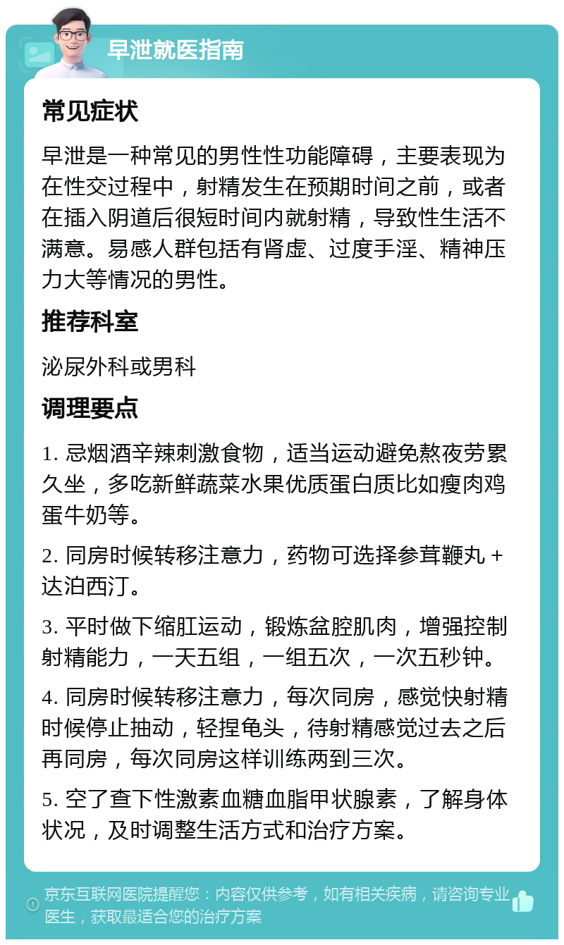 早泄就医指南 常见症状 早泄是一种常见的男性性功能障碍，主要表现为在性交过程中，射精发生在预期时间之前，或者在插入阴道后很短时间内就射精，导致性生活不满意。易感人群包括有肾虚、过度手淫、精神压力大等情况的男性。 推荐科室 泌尿外科或男科 调理要点 1. 忌烟酒辛辣刺激食物，适当运动避免熬夜劳累久坐，多吃新鲜蔬菜水果优质蛋白质比如瘦肉鸡蛋牛奶等。 2. 同房时候转移注意力，药物可选择参茸鞭丸＋达泊西汀。 3. 平时做下缩肛运动，锻炼盆腔肌肉，增强控制射精能力，一天五组，一组五次，一次五秒钟。 4. 同房时候转移注意力，每次同房，感觉快射精时候停止抽动，轻捏龟头，待射精感觉过去之后再同房，每次同房这样训练两到三次。 5. 空了查下性激素血糖血脂甲状腺素，了解身体状况，及时调整生活方式和治疗方案。