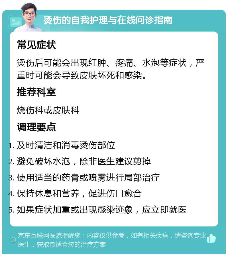 烫伤的自我护理与在线问诊指南 常见症状 烫伤后可能会出现红肿、疼痛、水泡等症状，严重时可能会导致皮肤坏死和感染。 推荐科室 烧伤科或皮肤科 调理要点 及时清洁和消毒烫伤部位 避免破坏水泡，除非医生建议剪掉 使用适当的药膏或喷雾进行局部治疗 保持休息和营养，促进伤口愈合 如果症状加重或出现感染迹象，应立即就医