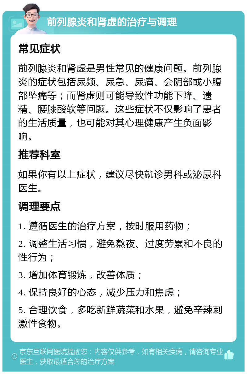 前列腺炎和肾虚的治疗与调理 常见症状 前列腺炎和肾虚是男性常见的健康问题。前列腺炎的症状包括尿频、尿急、尿痛、会阴部或小腹部坠痛等；而肾虚则可能导致性功能下降、遗精、腰膝酸软等问题。这些症状不仅影响了患者的生活质量，也可能对其心理健康产生负面影响。 推荐科室 如果你有以上症状，建议尽快就诊男科或泌尿科医生。 调理要点 1. 遵循医生的治疗方案，按时服用药物； 2. 调整生活习惯，避免熬夜、过度劳累和不良的性行为； 3. 增加体育锻炼，改善体质； 4. 保持良好的心态，减少压力和焦虑； 5. 合理饮食，多吃新鲜蔬菜和水果，避免辛辣刺激性食物。