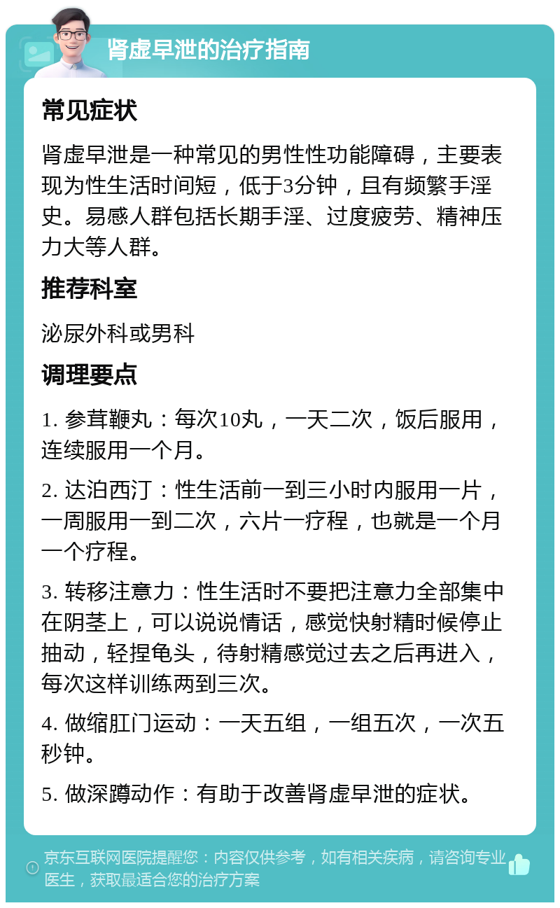 肾虚早泄的治疗指南 常见症状 肾虚早泄是一种常见的男性性功能障碍，主要表现为性生活时间短，低于3分钟，且有频繁手淫史。易感人群包括长期手淫、过度疲劳、精神压力大等人群。 推荐科室 泌尿外科或男科 调理要点 1. 参茸鞭丸：每次10丸，一天二次，饭后服用，连续服用一个月。 2. 达泊西汀：性生活前一到三小时内服用一片，一周服用一到二次，六片一疗程，也就是一个月一个疗程。 3. 转移注意力：性生活时不要把注意力全部集中在阴茎上，可以说说情话，感觉快射精时候停止抽动，轻捏龟头，待射精感觉过去之后再进入，每次这样训练两到三次。 4. 做缩肛门运动：一天五组，一组五次，一次五秒钟。 5. 做深蹲动作：有助于改善肾虚早泄的症状。