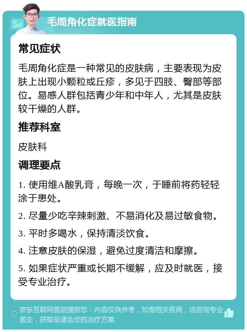 毛周角化症就医指南 常见症状 毛周角化症是一种常见的皮肤病，主要表现为皮肤上出现小颗粒或丘疹，多见于四肢、臀部等部位。易感人群包括青少年和中年人，尤其是皮肤较干燥的人群。 推荐科室 皮肤科 调理要点 1. 使用维A酸乳膏，每晚一次，于睡前将药轻轻涂于患处。 2. 尽量少吃辛辣刺激、不易消化及易过敏食物。 3. 平时多喝水，保持清淡饮食。 4. 注意皮肤的保湿，避免过度清洁和摩擦。 5. 如果症状严重或长期不缓解，应及时就医，接受专业治疗。